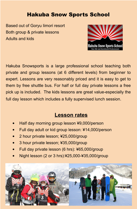 Lesson rates •	Half day morning group lesson ¥9,000/person •	Full day adult or kid group lesson: ¥14,000/person •	2 hour private lesson; ¥25,000/group •	3 hour private lesson; ¥35,000/group •	Full day private lesson (6 hrs): ¥65,000/group •	Night lesson (2 or 3 hrs):¥25,000-¥35,000/group Hakuba Snow Sports School Based out of Goryu Iimori resort Both group & private lessons Adults and kids    Hakuba Snowsports is a large professional school teaching both private and group lessons (at 6 different levels) from beginner to expert. Lessons are very reasonably priced and it is easy to get to them by free shuttle bus. For half or full day private lessons a free pick up is included.  The kids lessons are great value-especially the full day lesson which includes a fully supervised lunch session.