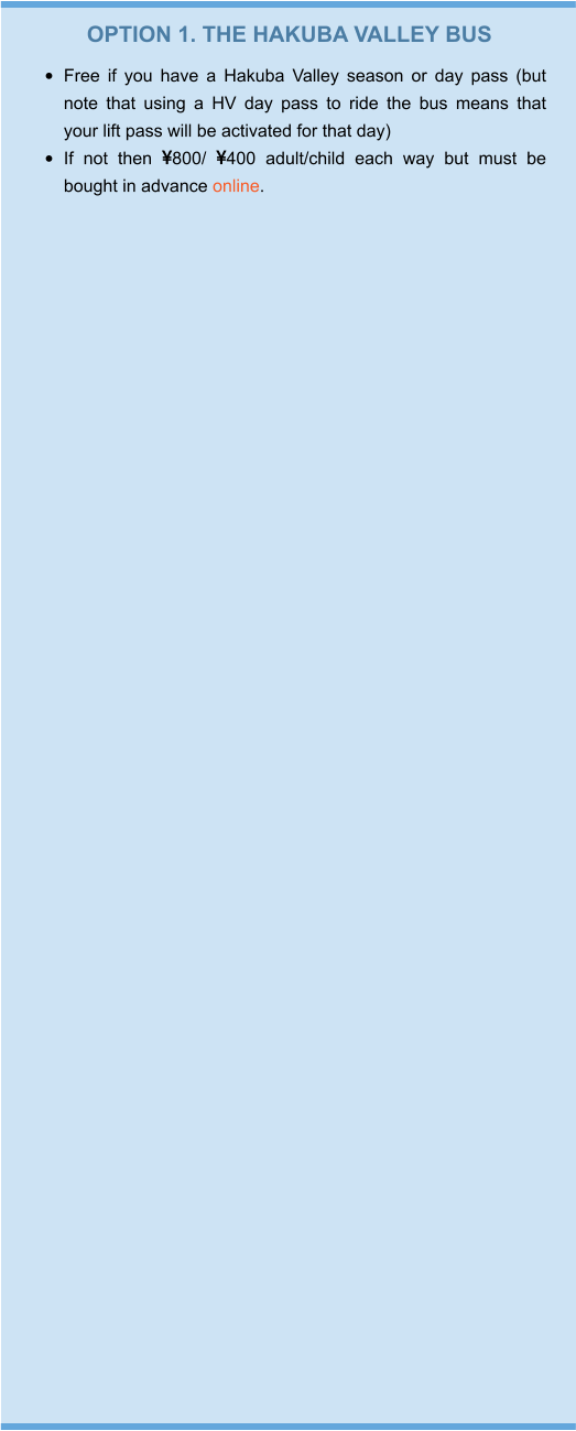 OPTION 1. THE HAKUBA VALLEY BUS •	Free if you have a Hakuba Valley season or day pass (but note that using a HV day pass to ride the bus means that your lift pass will be activated for that day) •	If not then 800/ 400 adult/child each way but must be bought in advance online.