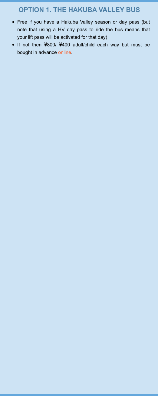 OPTION 1. THE HAKUBA VALLEY BUS •	Free if you have a Hakuba Valley season or day pass (but note that using a HV day pass to ride the bus means that your lift pass will be activated for that day) •	If not then 800/ 400 adult/child each way but must be bought in advance online.