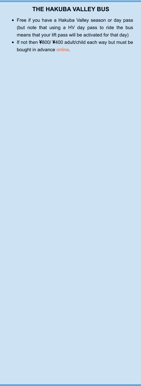 THE HAKUBA VALLEY BUS •	Free if you have a Hakuba Valley season or day pass (but note that using a HV day pass to ride the bus means that your lift pass will be activated for that day) •	If not then 800/ 400 adult/child each way but must be bought in advance online.