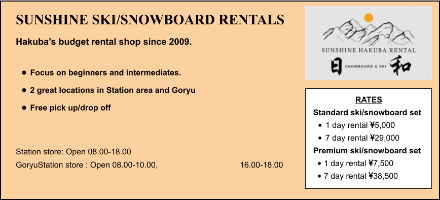 SUNSHINE SKI/SNOWBOARD RENTALS Hakuba’s budget rental shop since 2009.  •	Focus on beginners and intermediates. •	2 great locations in Station area and Goryu •	Free pick up/drop off   Station store: Open 08.00-18.00 GoryuStation store : Open 08.00-10.00, 16.00-18.00 RATES Standard ski/snowboard set  •	1 day rental 5,000 •	7 day rental 29,000 Premium ski/snowboard set  •	1 day rental 7,500 •	7 day rental 38,500