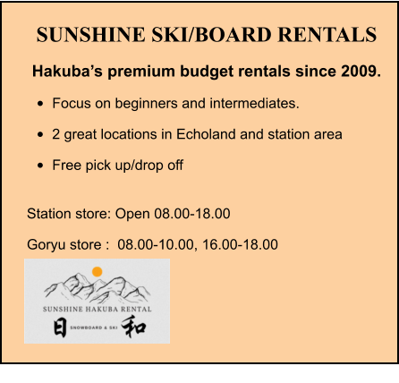 SUNSHINE SKI/BOARD RENTALS Hakuba’s premium budget rentals since 2009. •	Focus on beginners and intermediates. •	2 great locations in Echoland and station area •	Free pick up/drop off Station store: Open 08.00-18.00 Goryu store :  08.00-10.00, 16.00-18.00