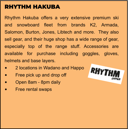 RHYTHM HAKUBA Rhythm Hakuba offers a very extensive premium ski and snowboard fleet from brands K2, Armada, Salomon, Burton, Jones, Libtech and more.  They also sell gear, and their huge shop has a wide range of gear, especially top of the range stuff. Accessories are available for purchase including goggles, gloves, helmets and base layers.  •	2 locations in Wadano and Happo •	Free pick up and drop off   •	Open 8am - 8pm daily •	Free rental swaps
