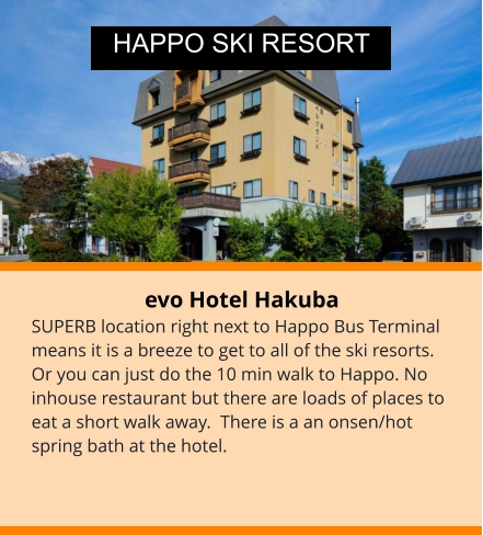 evo Hotel Hakuba SUPERB location right next to Happo Bus Terminal means it is a breeze to get to all of the ski resorts. Or you can just do the 10 min walk to Happo. No inhouse restaurant but there are loads of places to eat a short walk away.  There is a an onsen/hot spring bath at the hotel.  HAPPO SKI RESORT