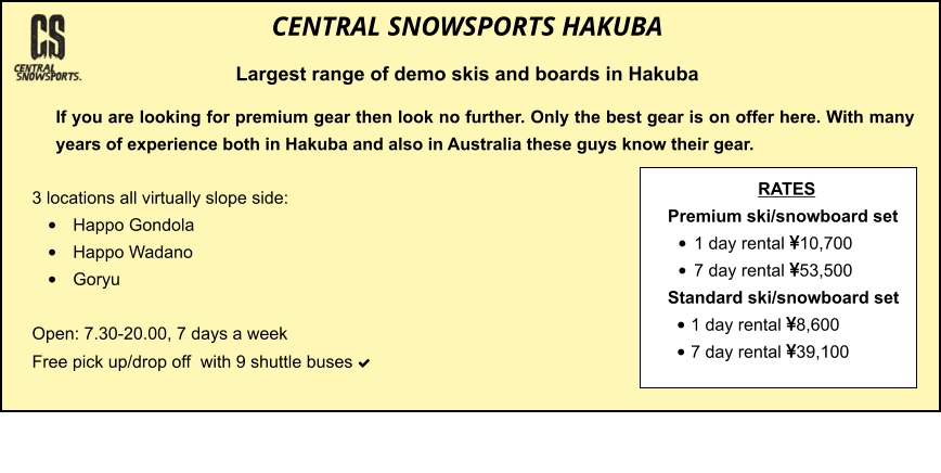 3 locations all virtually slope side: •	Happo Gondola •	Happo Wadano •	Goryu  Open: 7.30-20.00, 7 days a week Free pick up/drop off  with 9 shuttle buses    	 	 		  	   If you are looking for premium gear then look no further. Only the best gear is on offer here. With many years of experience both in Hakuba and also in Australia these guys know their gear.  CENTRAL SNOWSPORTS HAKUBA Largest range of demo skis and boards in Hakuba  RATES Premium ski/snowboard set  •	1 day rental 10,700 •	7 day rental 53,500 Standard ski/snowboard set  •	1 day rental 8,600 •	7 day rental 39,100