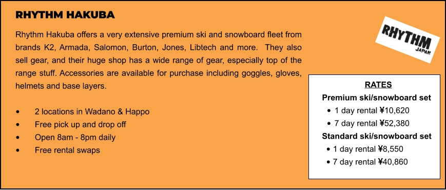 RHYTHM HAKUBA Rhythm Hakuba offers a very extensive premium ski and snowboard fleet from brands K2, Armada, Salomon, Burton, Jones, Libtech and more.  They also sell gear, and their huge shop has a wide range of gear, especially top of the range stuff. Accessories are available for purchase including goggles, gloves, helmets and base layers.   •	2 locations in Wadano & Happo •	Free pick up and drop off   •	Open 8am - 8pm daily •	Free rental swaps  RATES Premium ski/snowboard set  •	1 day rental 10,620 •	7 day rental 52,380 Standard ski/snowboard set  •	1 day rental 8,550 •	7 day rental 40,860