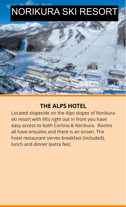 THE ALPS HOTEL Located slopeside on the Alps slopes of Norikura ski resort with lifts right out in front you have easy access to both Cortina & Norikura.  Rooms all have ensuites and there is an onsen. The hotel restaurant serves breakfast (included), lunch and dinner (extra fee). NORIKURA SKI RESORT