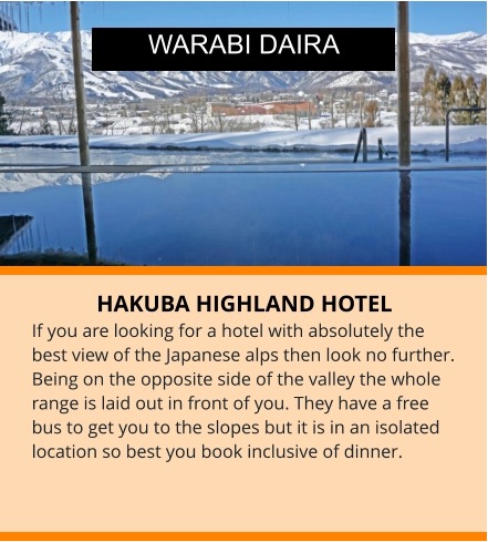 HAKUBA HIGHLAND HOTEL If you are looking for a hotel with absolutely the best view of the Japanese alps then look no further. Being on the opposite side of the valley the whole range is laid out in front of you. They have a free bus to get you to the slopes but it is in an isolated location so best you book inclusive of dinner.   WARABI DAIRA