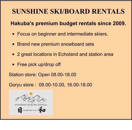 SUNSHINE SKI/BOARD RENTALS Hakuba’s premium budget rentals since 2009. •	Focus on beginner and intermediate skiers. •	Brand new premium snowboard sets •	2 great locations in Echoland and station area •	Free pick up/drop off Station store: Open 08.00-18.00 Goryu store :  08.00-10.00, 16.00-18.00