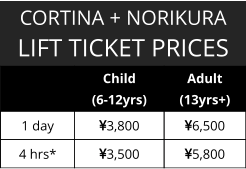 CORTINA + NORIKURA LIFT TICKET PRICES   Child  (6-12yrs) Adult (13yrs+) 1 day  3,800 6,500 4 hrs* 3,500 5,800