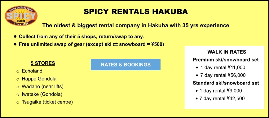 5 STORES o	Echoland  o	Happo Gondola o	Wadano (near lifts) o	Iwatake (Gondola) o	Tsugaike (ticket centre)	  	 SPICY RENTALS HAKUBA The oldest & biggest rental company in Hakuba with 35 yrs experience •	Collect from any of their 5 shops, return/swap to any.  •	Free unlimited swap of gear (except ski  snowboard = 500)   RATES & BOOKINGS WALK IN RATES Premium ski/snowboard set  •	1 day rental 11,000 •	7 day rental 56,000 Standard ski/snowboard set  •	1 day rental 9,000 •	7 day rental 42,500