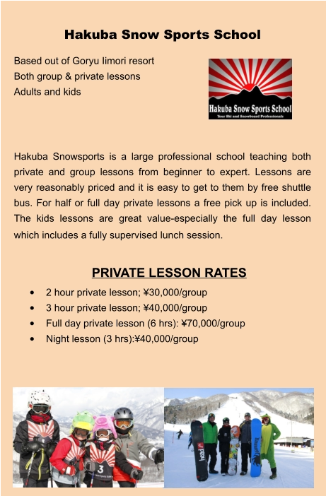 PRIVATE LESSON RATES •	2 hour private lesson; ¥30,000/group •	3 hour private lesson; ¥40,000/group •	Full day private lesson (6 hrs): ¥70,000/group •	Night lesson (3 hrs):¥40,000/group Hakuba Snow Sports School Based out of Goryu Iimori resort Both group & private lessons Adults and kids    Hakuba Snowsports is a large professional school teaching both private and group lessons from beginner to expert. Lessons are very reasonably priced and it is easy to get to them by free shuttle bus. For half or full day private lessons a free pick up is included.  The kids lessons are great value-especially the full day lesson which includes a fully supervised lunch session.