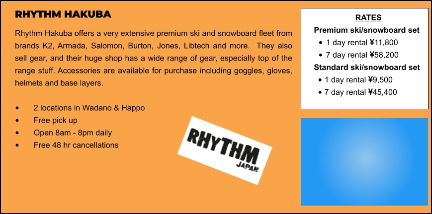 RHYTHM HAKUBA Rhythm Hakuba offers a very extensive premium ski and snowboard fleet from brands K2, Armada, Salomon, Burton, Jones, Libtech and more.  They also sell gear, and their huge shop has a wide range of gear, especially top of the range stuff. Accessories are available for purchase including goggles, gloves, helmets and base layers.   •	2 locations in Wadano & Happo •	Free pick up   •	Open 8am - 8pm daily •	Free 48 hr cancellations   RATES Premium ski/snowboard set  •	1 day rental 11,800 •	7 day rental 58,200 Standard ski/snowboard set  •	1 day rental 9,500 •	7 day rental 45,400