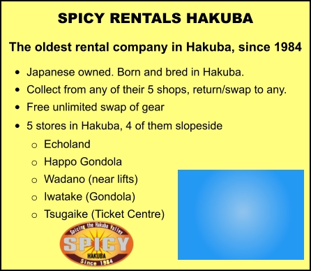 SPICY RENTALS HAKUBA The oldest rental company in Hakuba, since 1984 •	Japanese owned. Born and bred in Hakuba. •	Collect from any of their 5 shops, return/swap to any.  •	Free unlimited swap of gear   •	5 stores in Hakuba, 4 of them slopeside   o	Echoland o	Happo Gondola o	Wadano (near lifts) o	Iwatake (Gondola) o	Tsugaike (Ticket Centre)