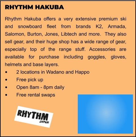 RHYTHM HAKUBA Rhythm Hakuba offers a very extensive premium ski and snowboard fleet from brands K2, Armada, Salomon, Burton, Jones, Libtech and more.  They also sell gear, and their huge shop has a wide range of gear, especially top of the range stuff. Accessories are available for purchase including goggles, gloves, helmets and base layers.  •	2 locations in Wadano and Happo •	Free pick up •	Open 8am - 8pm daily •	Free rental swaps